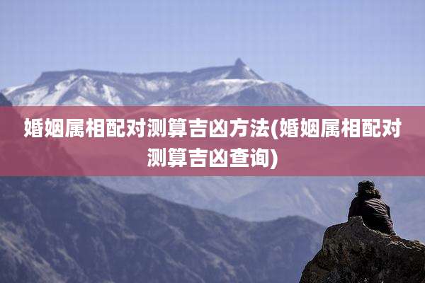 婚姻属相配对测算吉凶方法(婚姻属相配对测算吉凶查询)