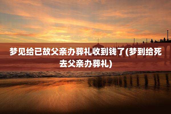 梦见给已故父亲办葬礼收到钱了(梦到给死去父亲办葬礼)