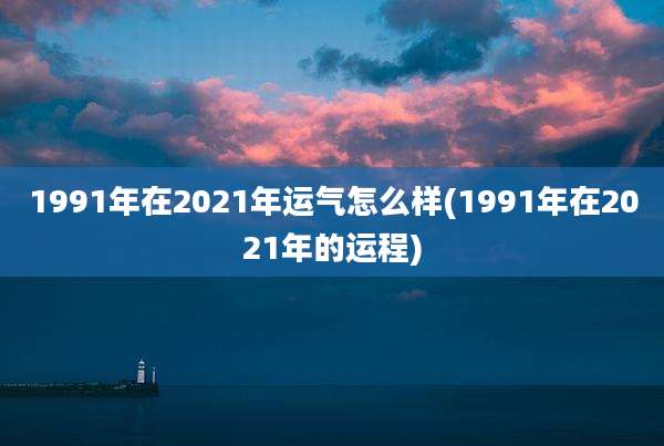 1991年在2021年运气怎么样(1991年在2021年的运程)