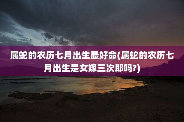 属蛇的农历七月出生最好命(属蛇的农历七月出生是女嫁三次郎吗?)