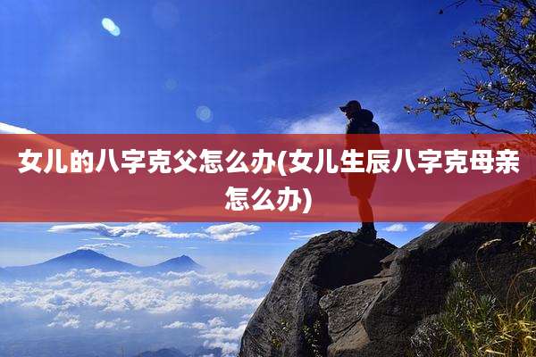 女儿的八字克父怎么办(女儿生辰八字克母亲怎么办)