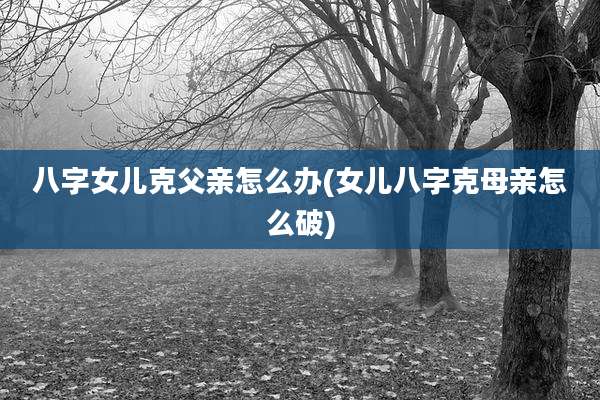 八字女儿克父亲怎么办(女儿八字克母亲怎么破)
