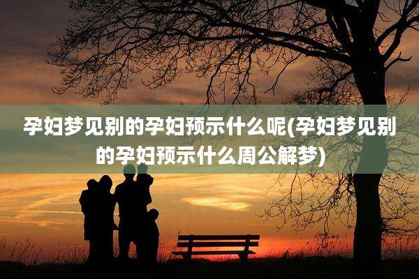 孕妇梦见别的孕妇预示什么呢(孕妇梦见别的孕妇预示什么周公解梦)