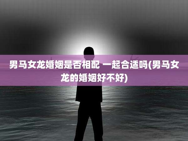 男马女龙婚姻是否相配 一起合适吗(男马女龙的婚姻好不好)