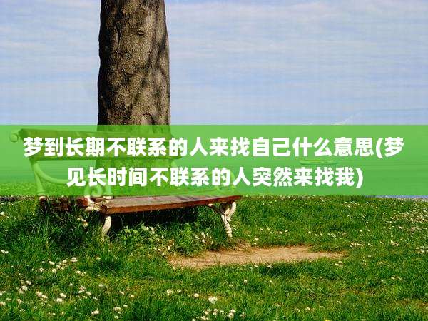 梦到长期不联系的人来找自己什么意思(梦见长时间不联系的人突然来找我)