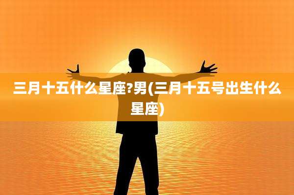 三月十五什么星座?男(三月十五号出生什么星座)