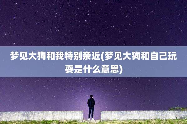 梦见大狗和我特别亲近(梦见大狗和自己玩耍是什么意思)