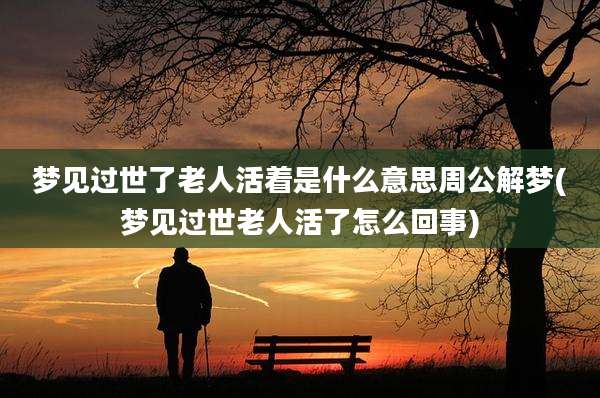 梦见过世了老人活着是什么意思周公解梦(梦见过世老人活了怎么回事)