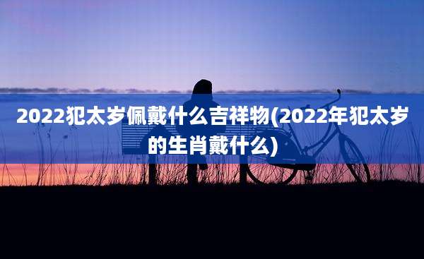 2022犯太岁佩戴什么吉祥物(2022年犯太岁的生肖戴什么)
