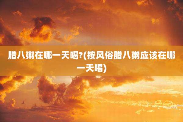 腊八粥在哪一天喝?(按风俗腊八粥应该在哪一天喝)