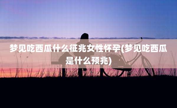 梦见吃西瓜什么征兆女性怀孕(梦见吃西瓜是什么预兆)