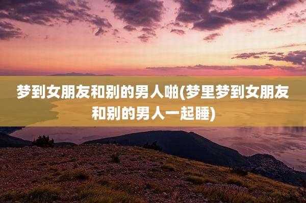 梦到女朋友和别的男人啪(梦里梦到女朋友和别的男人一起睡)