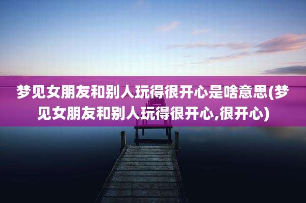 梦见女朋友和别人玩得很开心是啥意思(梦见女朋友和别人玩得很开心,很开心)