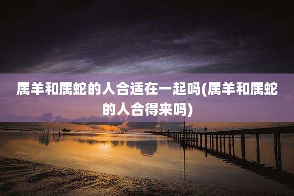 属羊和属蛇的人合适在一起吗(属羊和属蛇的人合得来吗)