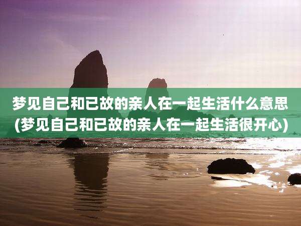 梦见自己和已故的亲人在一起生活什么意思(梦见自己和已故的亲人在一起生活很开心)