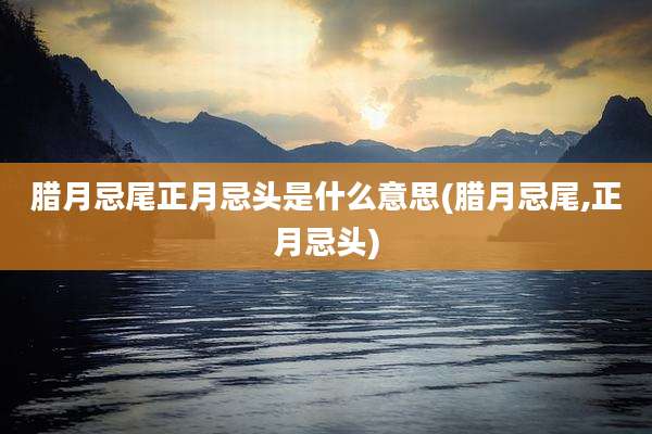 腊月忌尾正月忌头是什么意思(腊月忌尾,正月忌头)