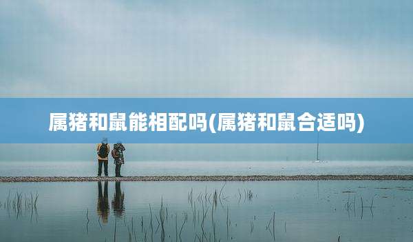 属猪和鼠能相配吗(属猪和鼠合适吗)