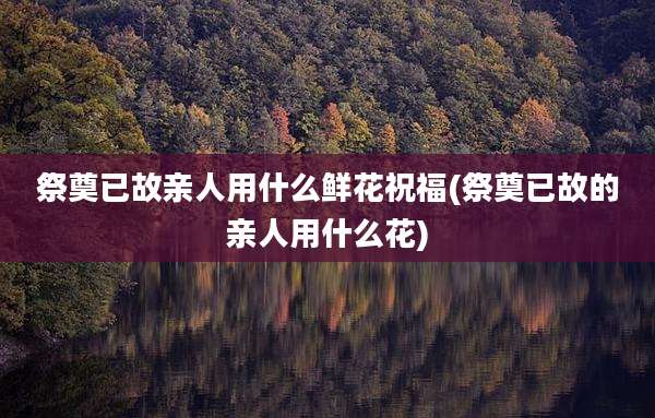 祭奠已故亲人用什么鲜花祝福(祭奠已故的亲人用什么花)