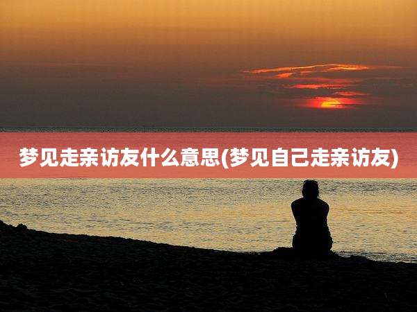 梦见走亲访友什么意思(梦见自己走亲访友)