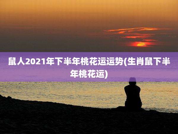 鼠人2021年下半年桃花运运势(生肖鼠下半年桃花运)