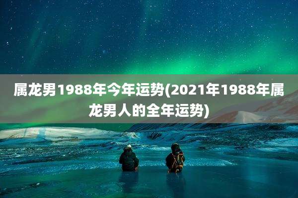 属龙男1988年今年运势(2021年1988年属龙男人的全年运势)