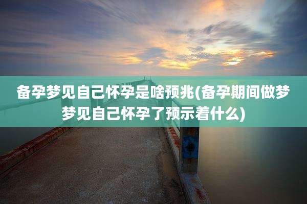 备孕梦见自己怀孕是啥预兆(备孕期间做梦梦见自己怀孕了预示着什么)
