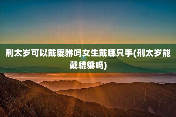 刑太岁可以戴貔貅吗女生戴哪只手(刑太岁能戴貔貅吗)