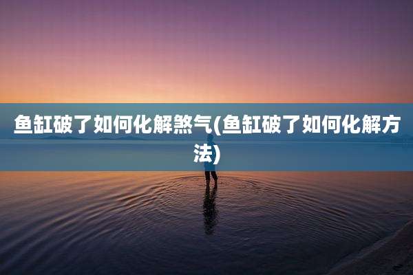 鱼缸破了如何化解煞气(鱼缸破了如何化解方法)