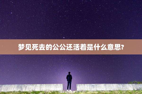梦见死去的公公还活着是什么意思?