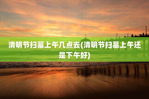 清明节扫墓上午几点去(清明节扫墓上午还是下午好)