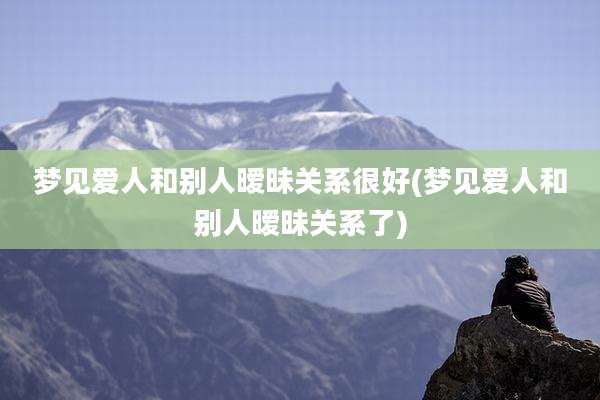 梦见爱人和别人暧昧关系很好(梦见爱人和别人暧昧关系了)