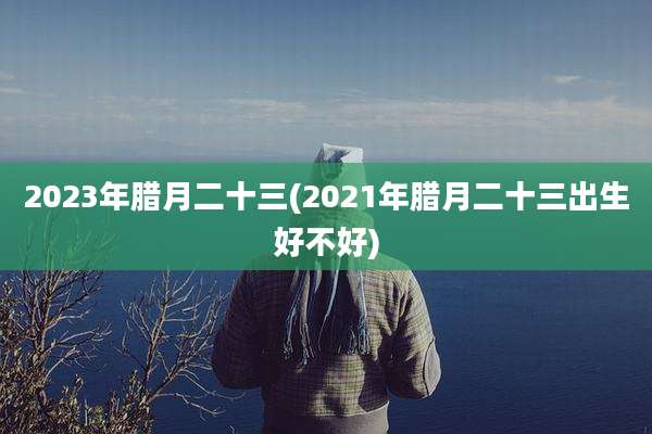 2023年腊月二十三(2021年腊月二十三出生好不好)
