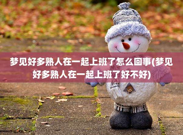 梦见好多熟人在一起上班了怎么回事(梦见好多熟人在一起上班了好不好)