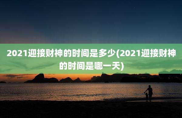 2021迎接财神的时间是多少(2021迎接财神的时间是哪一天)