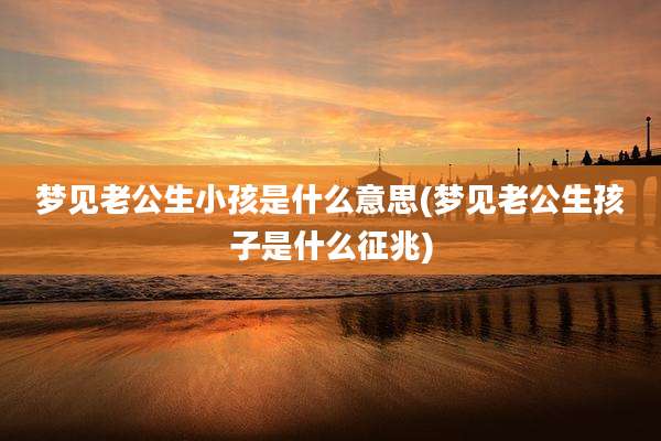 梦见老公生小孩是什么意思(梦见老公生孩子是什么征兆)