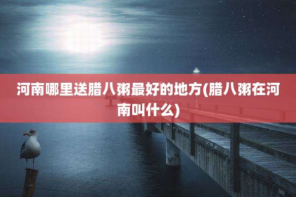 河南哪里送腊八粥最好的地方(腊八粥在河南叫什么)
