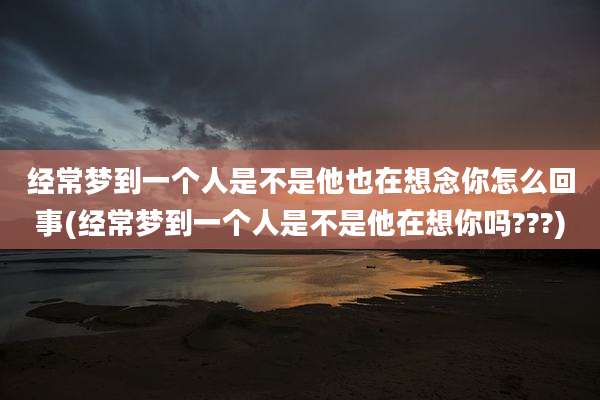 经常梦到一个人是不是他也在想念你怎么回事(经常梦到一个人是不是他在想你吗???)