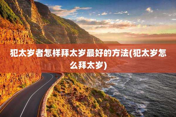 犯太岁者怎样拜太岁最好的方法(犯太岁怎么拜太岁)