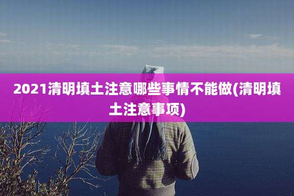 2021清明填土注意哪些事情不能做(清明填土注意事项)