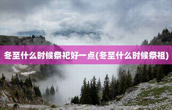 冬至什么时候祭祀好一点(冬至什么时候祭祖)