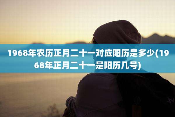 1968年农历正月二十一对应阳历是多少(1968年正月二十一是阳历几号)