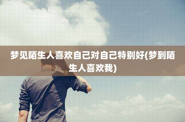 梦见陌生人喜欢自己对自己特别好(梦到陌生人喜欢我)
