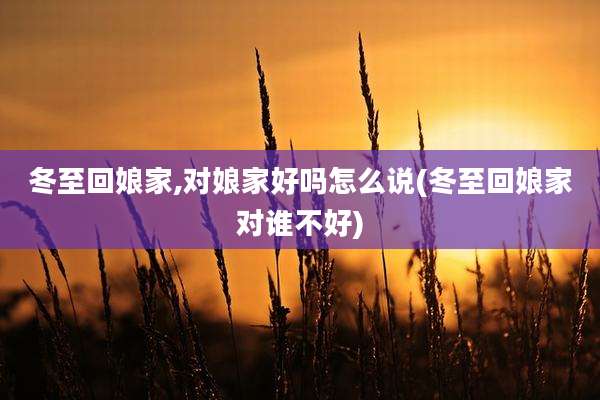 冬至回娘家,对娘家好吗怎么说(冬至回娘家对谁不好)