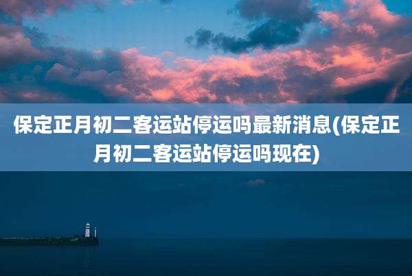 保定正月初二客运站停运吗最新消息(保定正月初二客运站停运吗现在)