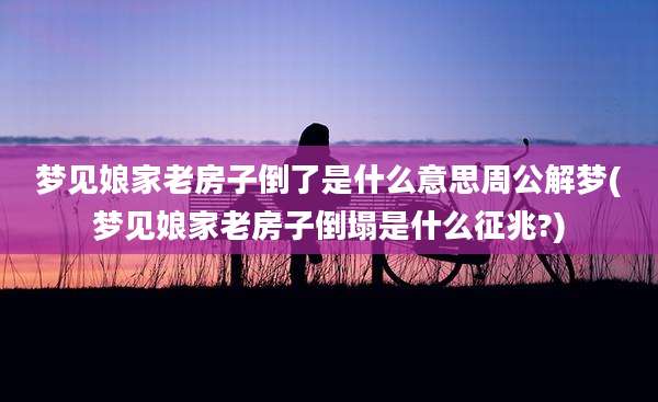 梦见娘家老房子倒了是什么意思周公解梦(梦见娘家老房子倒塌是什么征兆?)