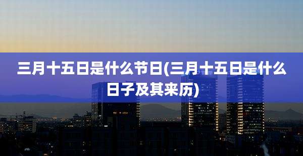 三月十五日是什么节日(三月十五日是什么日子及其来历)