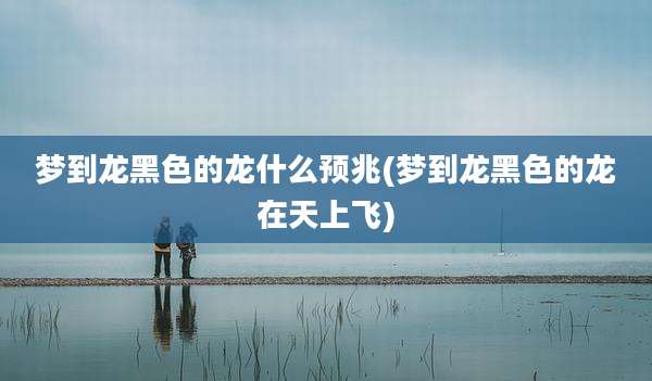 梦到龙黑色的龙什么预兆(梦到龙黑色的龙在天上飞)