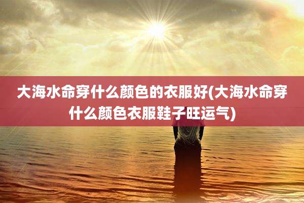 大海水命穿什么颜色的衣服好(大海水命穿什么颜色衣服鞋子旺运气)