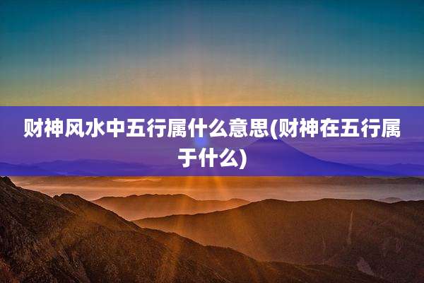 财神风水中五行属什么意思(财神在五行属于什么)