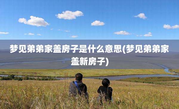 梦见弟弟家盖房子是什么意思(梦见弟弟家盖新房子)
